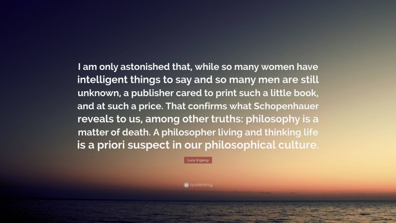 Luce Irigaray Quote: “I am only astonished that, while so many women have intelligent things to say and so many men are still unknown, a publisher cared to print such a little book, and at such a price. That confirms what Schopenhauer reveals to us, among other truths: philosophy is a matter of death. A philosopher living and thinking life is a priori suspect in our philosophical culture.”