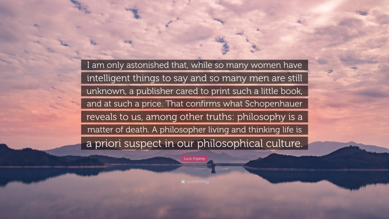 Luce Irigaray Quote: “I am only astonished that, while so many women have intelligent things to say and so many men are still unknown, a publisher cared to print such a little book, and at such a price. That confirms what Schopenhauer reveals to us, among other truths: philosophy is a matter of death. A philosopher living and thinking life is a priori suspect in our philosophical culture.”