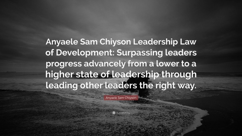 Anyaele Sam Chiyson Quote: “Anyaele Sam Chiyson Leadership Law of Development: Surpassing leaders progress advancely from a lower to a higher state of leadership through leading other leaders the right way.”