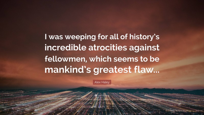 Alex Haley Quote: “I was weeping for all of history’s incredible atrocities against fellowmen, which seems to be mankind’s greatest flaw...”