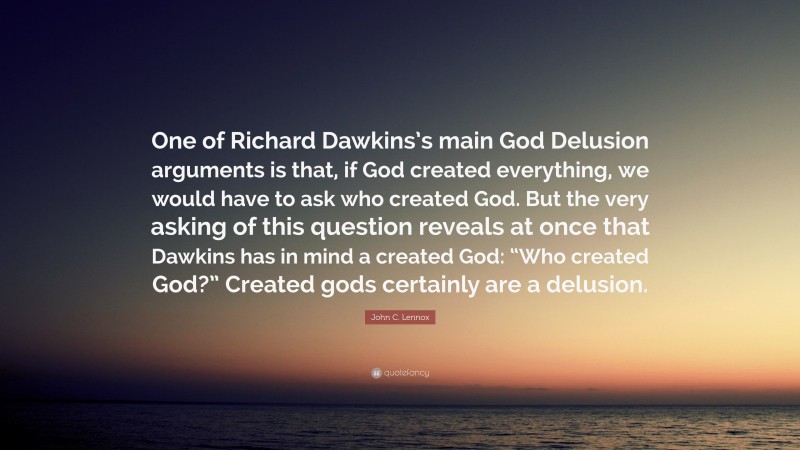 John C. Lennox Quote: “One of Richard Dawkins’s main God Delusion arguments is that, if God created everything, we would have to ask who created God. But the very asking of this question reveals at once that Dawkins has in mind a created God: “Who created God?” Created gods certainly are a delusion.”