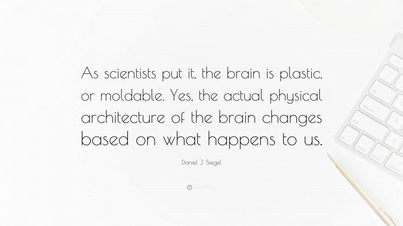 Daniel J. Siegel Quote: “As scientists put it, the brain is plastic, or moldable. Yes, the actual physical architecture of the brain changes based on what happens to us.”