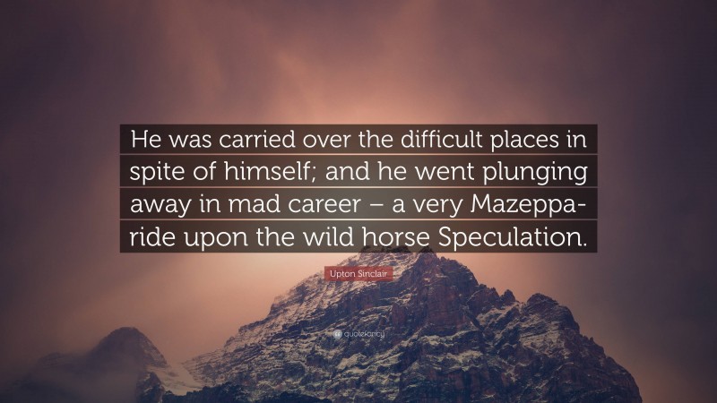 Upton Sinclair Quote: “He was carried over the difficult places in spite of himself; and he went plunging away in mad career – a very Mazeppa-ride upon the wild horse Speculation.”