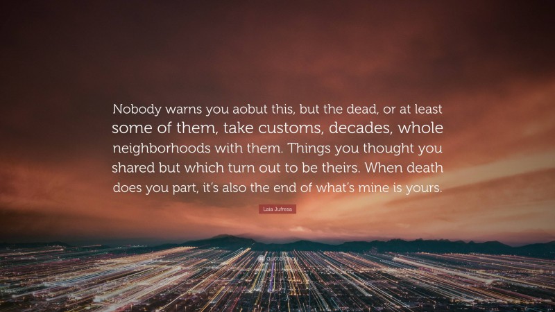 Laia Jufresa Quote: “Nobody warns you aobut this, but the dead, or at least some of them, take customs, decades, whole neighborhoods with them. Things you thought you shared but which turn out to be theirs. When death does you part, it’s also the end of what’s mine is yours.”