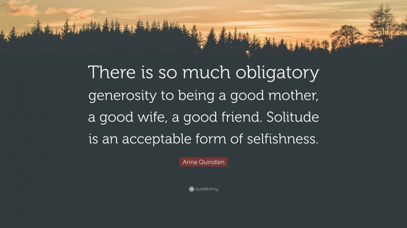 Anna Quindlen Quote: “There is so much obligatory generosity to being a good mother, a good wife, a good friend. Solitude is an acceptable form of selfishness.”
