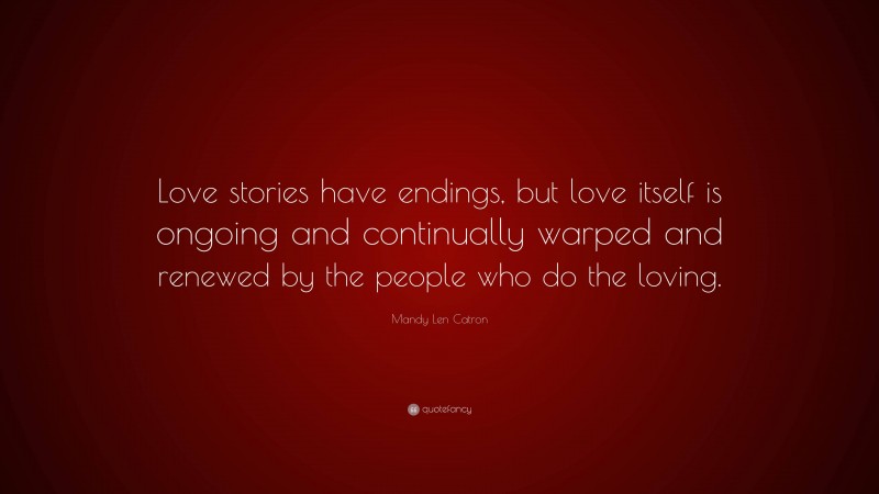 Mandy Len Catron Quote: “Love stories have endings, but love itself is ongoing and continually warped and renewed by the people who do the loving.”