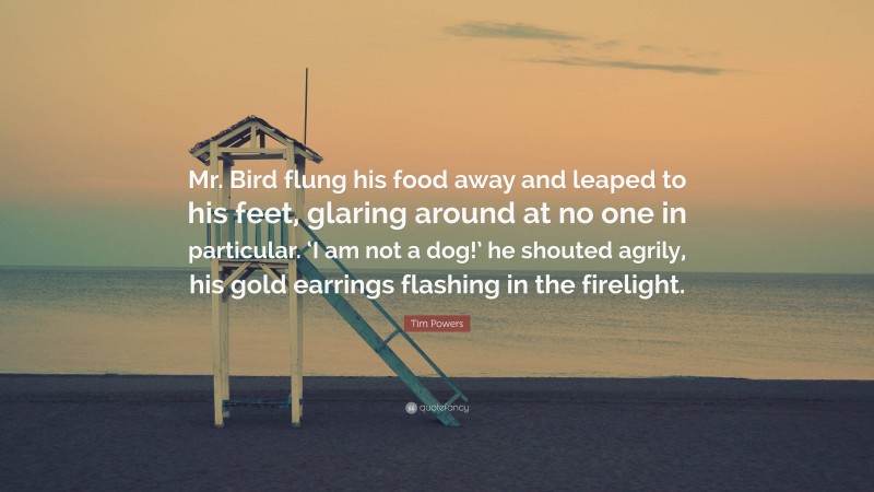 Tim Powers Quote: “Mr. Bird flung his food away and leaped to his feet, glaring around at no one in particular. ‘I am not a dog!’ he shouted agrily, his gold earrings flashing in the firelight.”