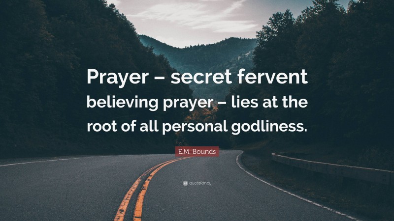 E.M. Bounds Quote: “Prayer – secret fervent believing prayer – lies at the root of all personal godliness.”