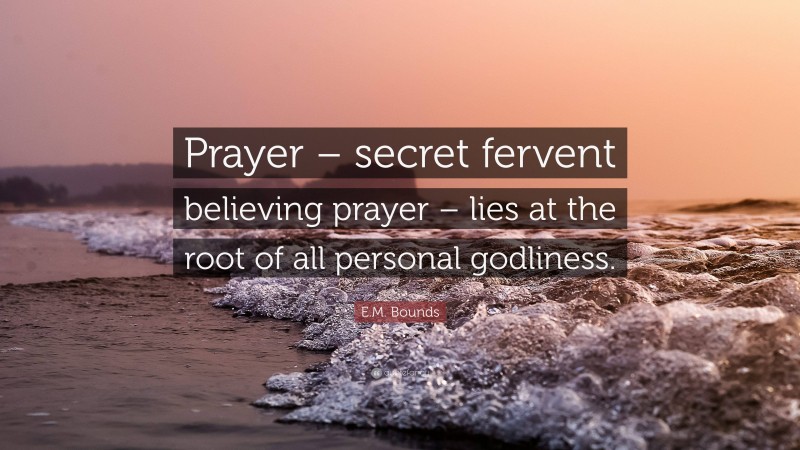 E.M. Bounds Quote: “Prayer – secret fervent believing prayer – lies at the root of all personal godliness.”