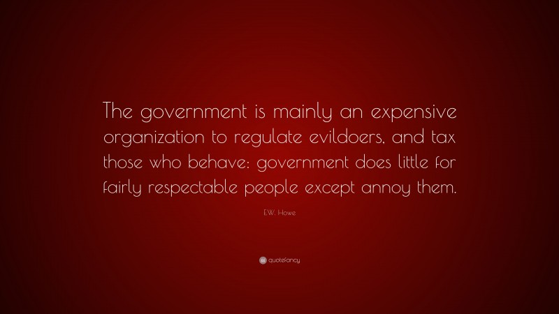 E.W. Howe Quote: “The government is mainly an expensive organization to regulate evildoers, and tax those who behave: government does little for fairly respectable people except annoy them.”