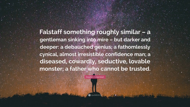 Stephen Greenblatt Quote: “Falstaff something roughly similar – a gentleman sinking into mire – but darker and deeper: a debauched genius; a fathomlessly cynical, almost irresistible confidence man; a diseased, cowardly, seductive, lovable monster; a father who cannot be trusted.”