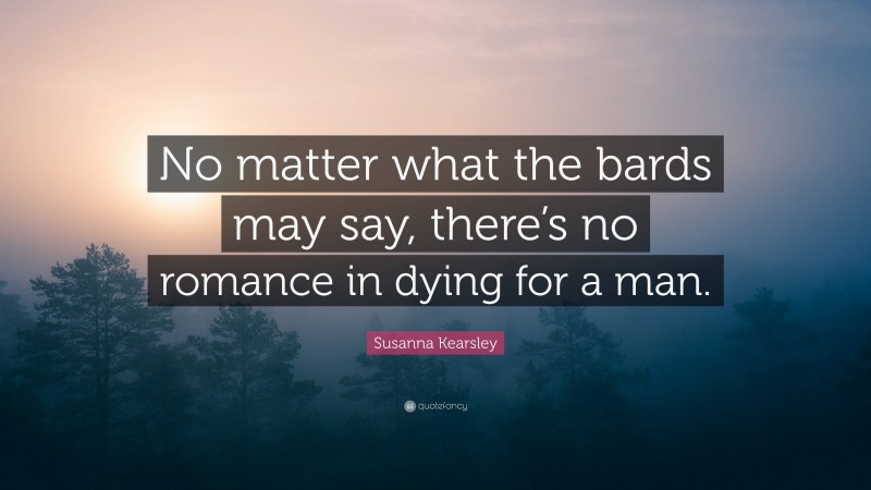 Susanna Kearsley Quote: “No matter what the bards may say, there’s no romance in dying for a man.”