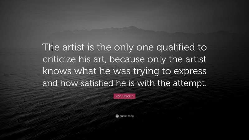 Ron Brackin Quote: “The artist is the only one qualified to criticize his art, because only the artist knows what he was trying to express and how satisfied he is with the attempt.”