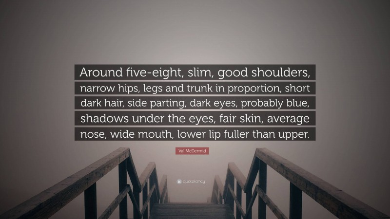 Val McDermid Quote: “Around five-eight, slim, good shoulders, narrow hips, legs and trunk in proportion, short dark hair, side parting, dark eyes, probably blue, shadows under the eyes, fair skin, average nose, wide mouth, lower lip fuller than upper.”