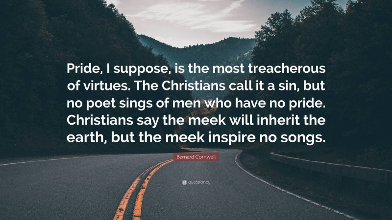 Bernard Cornwell Quote: “Pride, I suppose, is the most treacherous of virtues. The Christians call it a sin, but no poet sings of men who have no pride. Christians say the meek will inherit the earth, but the meek inspire no songs.”