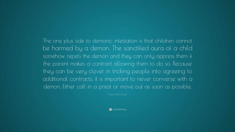 Alexei Maxim Russell Quote: “The one plus side to demonic infestation is that children cannot be harmed by a demon. The sanctified aura of a child somehow repels the demon and they can only oppress them if the parent makes a contract allowing them to do so. Because they can be very clever in tricking people into agreeing to additional contracts, it is important to never converse with a demon. Either call in a priest or move out as soon as possible.”