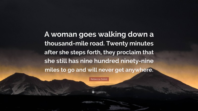 Rebecca Solnit Quote: “A woman goes walking down a thousand-mile road. Twenty minutes after she steps forth, they proclaim that she still has nine hundred ninety-nine miles to go and will never get anywhere.”