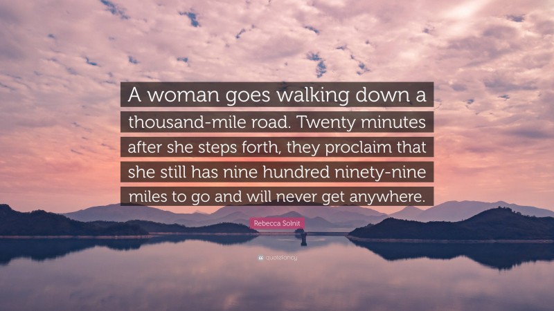 Rebecca Solnit Quote: “A woman goes walking down a thousand-mile road. Twenty minutes after she steps forth, they proclaim that she still has nine hundred ninety-nine miles to go and will never get anywhere.”