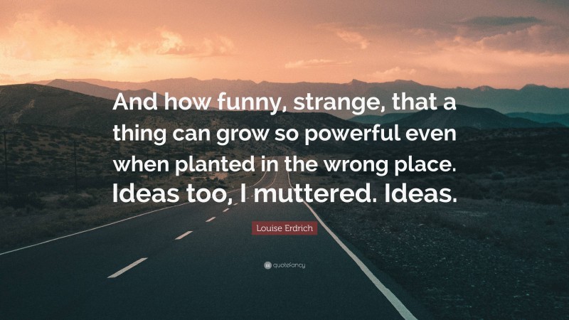 Louise Erdrich Quote: “And how funny, strange, that a thing can grow so powerful even when planted in the wrong place. Ideas too, I muttered. Ideas.”