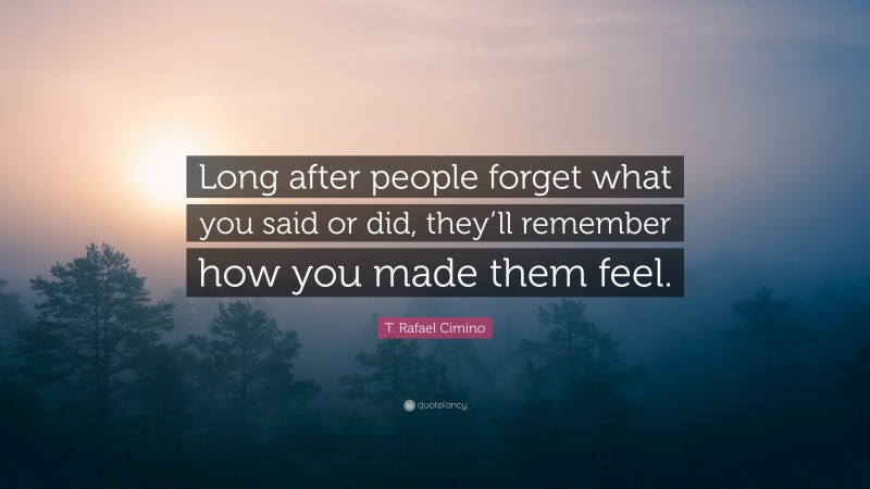 T. Rafael Cimino Quote: “Long after people forget what you said or did, they’ll remember how you made them feel.”