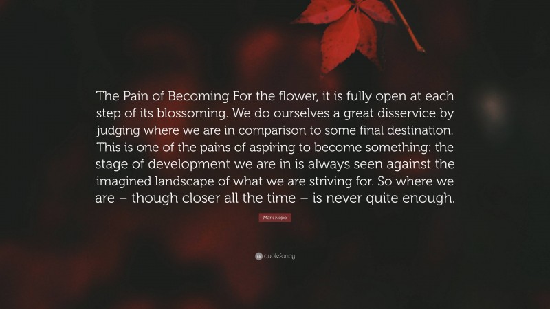 Mark Nepo Quote: “The Pain of Becoming For the flower, it is fully open at each step of its blossoming. We do ourselves a great disservice by judging where we are in comparison to some final destination. This is one of the pains of aspiring to become something: the stage of development we are in is always seen against the imagined landscape of what we are striving for. So where we are – though closer all the time – is never quite enough.”