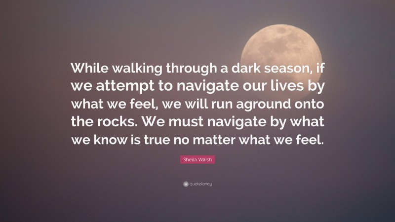 Sheila Walsh Quote: “While walking through a dark season, if we attempt to navigate our lives by what we feel, we will run aground onto the rocks. We must navigate by what we know is true no matter what we feel.”