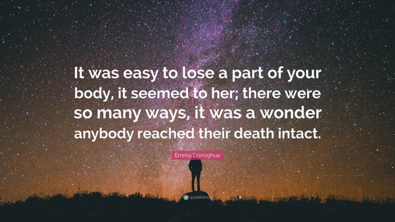 Emma Donoghue Quote: “It was easy to lose a part of your body, it seemed to her; there were so many ways, it was a wonder anybody reached their death intact.”