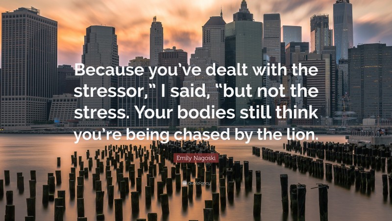 Emily Nagoski Quote: “Because you’ve dealt with the stressor,” I said, “but not the stress. Your bodies still think you’re being chased by the lion.”