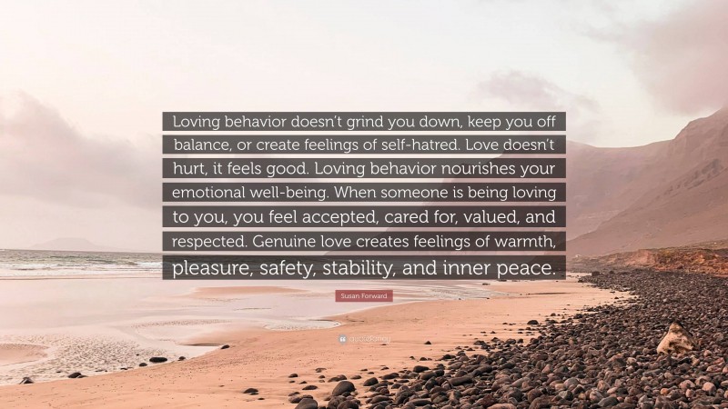 Susan Forward Quote: “Loving behavior doesn’t grind you down, keep you off balance, or create feelings of self-hatred. Love doesn’t hurt, it feels good. Loving behavior nourishes your emotional well-being. When someone is being loving to you, you feel accepted, cared for, valued, and respected. Genuine love creates feelings of warmth, pleasure, safety, stability, and inner peace.”