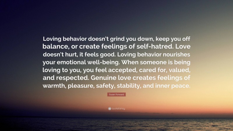 Susan Forward Quote: “Loving behavior doesn’t grind you down, keep you off balance, or create feelings of self-hatred. Love doesn’t hurt, it feels good. Loving behavior nourishes your emotional well-being. When someone is being loving to you, you feel accepted, cared for, valued, and respected. Genuine love creates feelings of warmth, pleasure, safety, stability, and inner peace.”