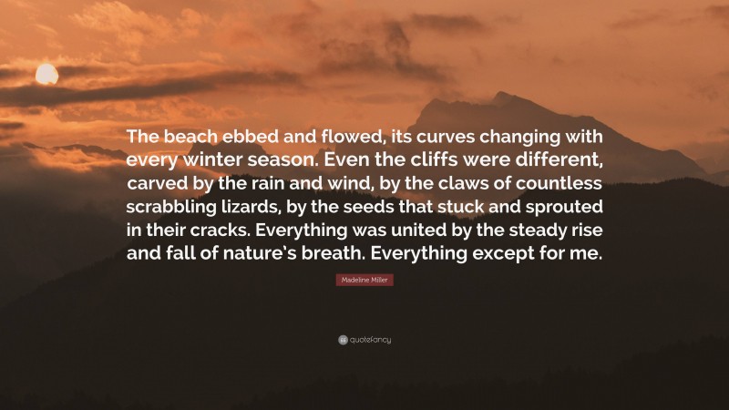 Madeline Miller Quote: “The beach ebbed and flowed, its curves changing with every winter season. Even the cliffs were different, carved by the rain and wind, by the claws of countless scrabbling lizards, by the seeds that stuck and sprouted in their cracks. Everything was united by the steady rise and fall of nature’s breath. Everything except for me.”