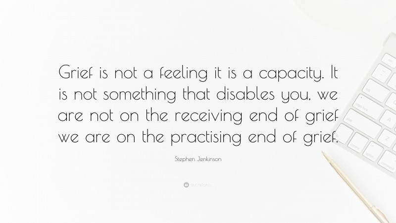 Stephen Jenkinson Quote: “Grief is not a feeling it is a capacity. It is not something that disables you, we are not on the receiving end of grief we are on the practising end of grief.”
