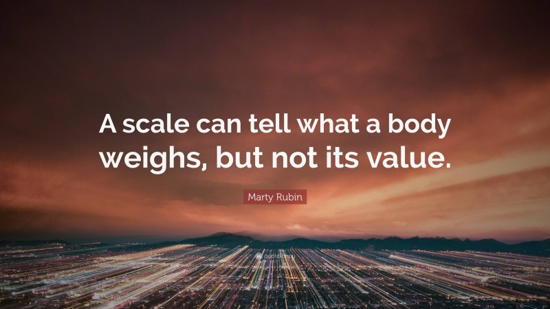 Marty Rubin Quote: “A scale can tell what a body weighs, but not its value.”