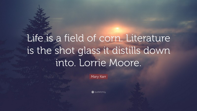 Mary Karr Quote: “Life is a field of corn. Literature is the shot glass it distills down into. Lorrie Moore.”