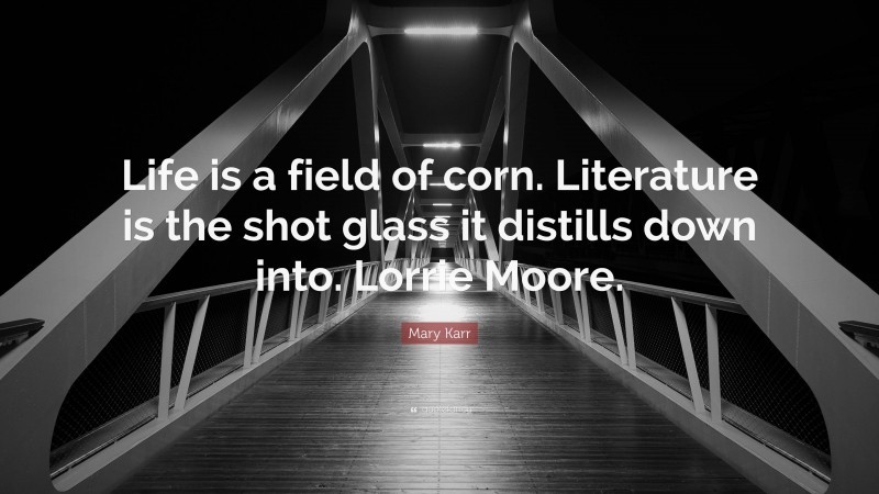 Mary Karr Quote: “Life is a field of corn. Literature is the shot glass it distills down into. Lorrie Moore.”