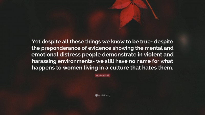 Jessica Valenti Quote: “Yet despite all these things we know to be true- despite the preponderance of evidence showing the mental and emotional distress people demonstrate in violent and harassing environments- we still have no name for what happens to women living in a culture that hates them.”