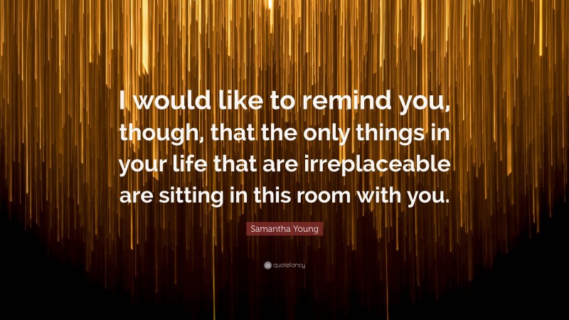 Samantha Young Quote: “I would like to remind you, though, that the only things in your life that are irreplaceable are sitting in this room with you.”