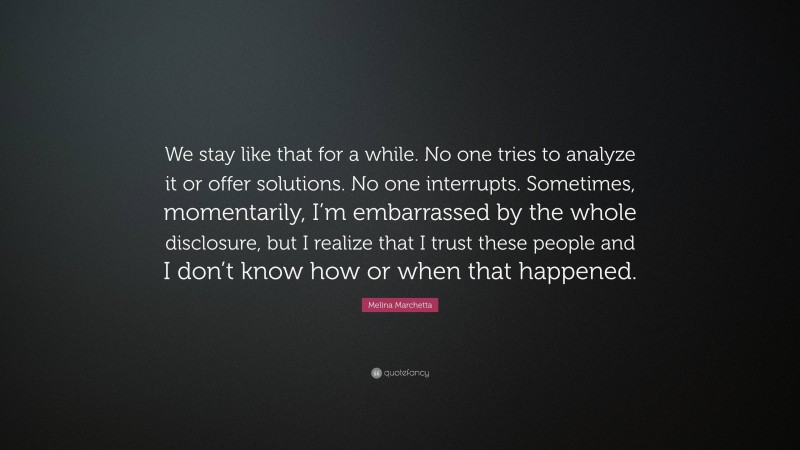 Melina Marchetta Quote: “We stay like that for a while. No one tries to analyze it or offer solutions. No one interrupts. Sometimes, momentarily, I’m embarrassed by the whole disclosure, but I realize that I trust these people and I don’t know how or when that happened.”