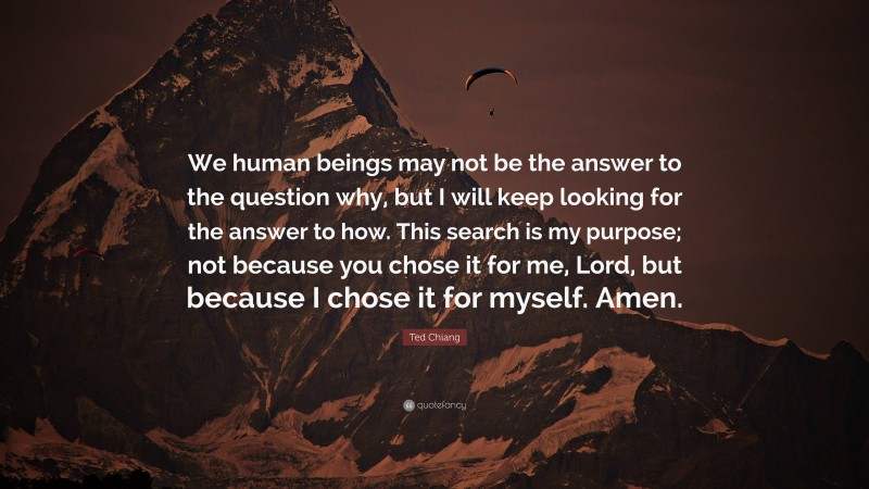 Ted Chiang Quote: “We human beings may not be the answer to the question why, but I will keep looking for the answer to how. This search is my purpose; not because you chose it for me, Lord, but because I chose it for myself. Amen.”