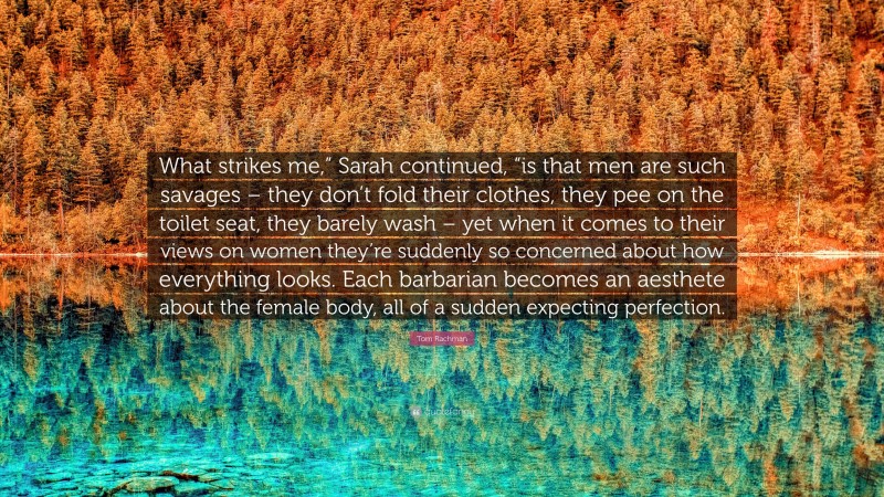 Tom Rachman Quote: “What strikes me,” Sarah continued, “is that men are such savages – they don’t fold their clothes, they pee on the toilet seat, they barely wash – yet when it comes to their views on women they’re suddenly so concerned about how everything looks. Each barbarian becomes an aesthete about the female body, all of a sudden expecting perfection.”