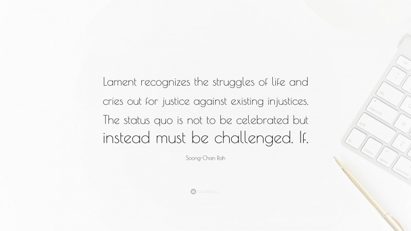 Soong-Chan Rah Quote: “Lament recognizes the struggles of life and cries out for justice against existing injustices. The status quo is not to be celebrated but instead must be challenged. If.”