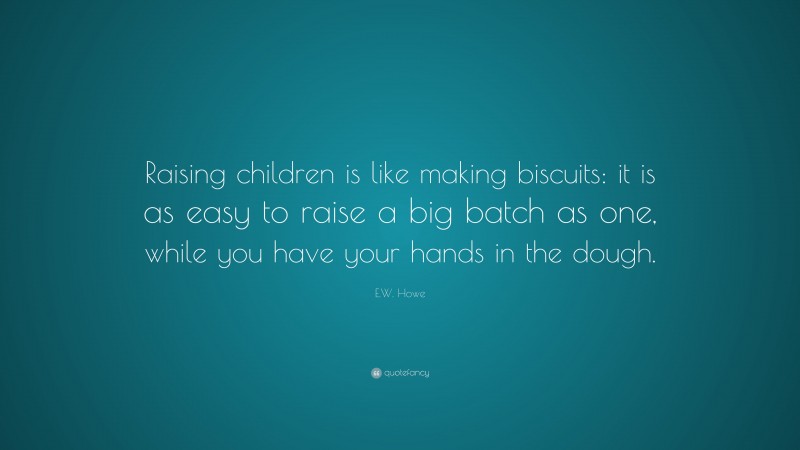E.W. Howe Quote: “Raising children is like making biscuits: it is as easy to raise a big batch as one, while you have your hands in the dough.”
