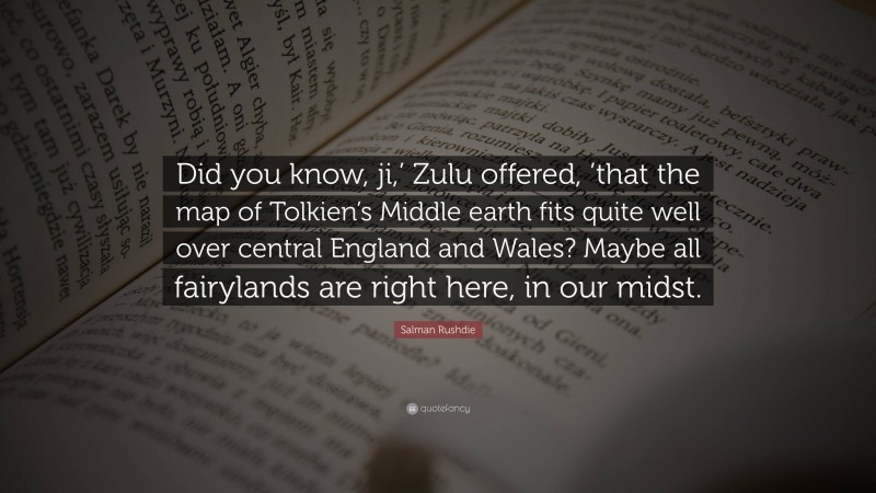 Salman Rushdie Quote: “Did you know, ji,’ Zulu offered, ’that the map of Tolkien’s Middle earth fits quite well over central England and Wales? Maybe all fairylands are right here, in our midst.”