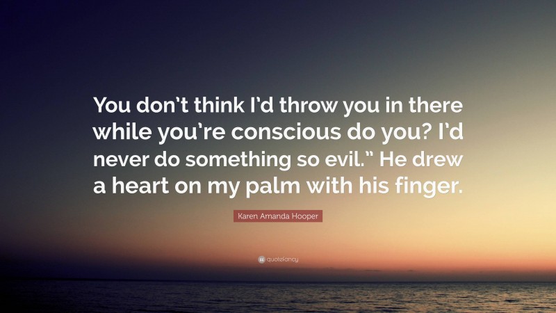 Karen Amanda Hooper Quote: “You don’t think I’d throw you in there while you’re conscious do you? I’d never do something so evil.” He drew a heart on my palm with his finger.”