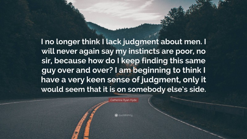 Catherine Ryan Hyde Quote: “I no longer think I lack judgment about men. I will never again say my instincts are poor, no sir, because how do I keep finding this same guy over and over? I am beginning to think I have a very keen sense of judgment, only it would seem that it is on somebody else’s side.”