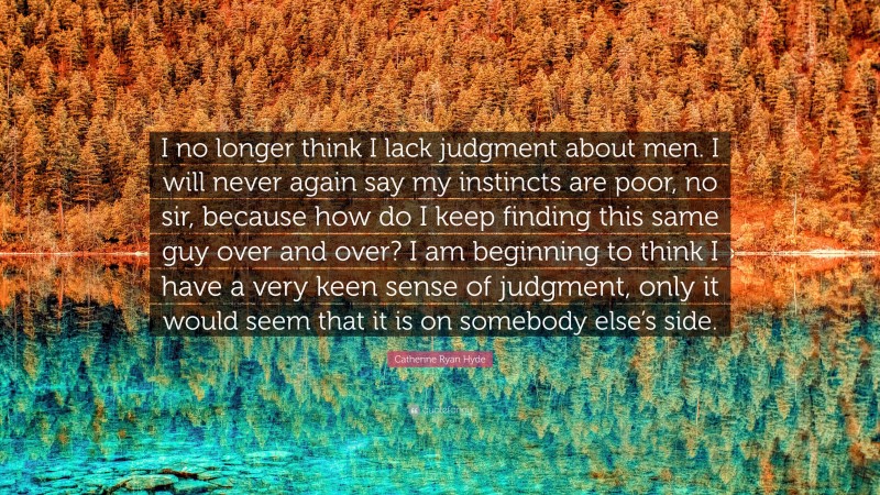 Catherine Ryan Hyde Quote: “I no longer think I lack judgment about men. I will never again say my instincts are poor, no sir, because how do I keep finding this same guy over and over? I am beginning to think I have a very keen sense of judgment, only it would seem that it is on somebody else’s side.”