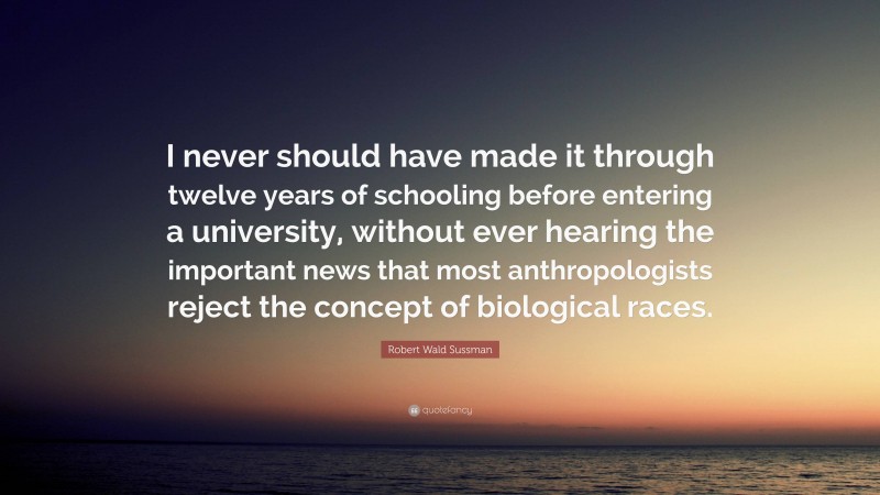 Robert Wald Sussman Quote: “I never should have made it through twelve years of schooling before entering a university, without ever hearing the important news that most anthropologists reject the concept of biological races.”