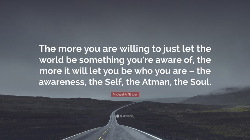Michael A. Singer Quote: “The more you are willing to just let the world be something you’re aware of, the more it will let you be who you are – the awareness, the Self, the Atman, the Soul.”