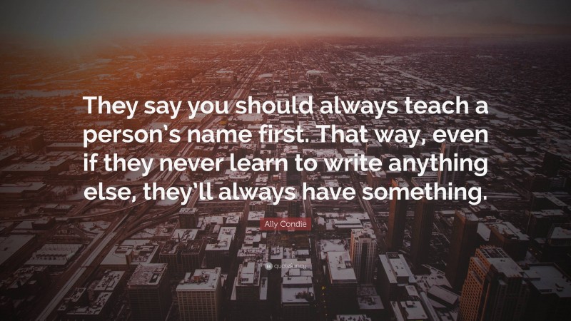 Ally Condie Quote: “They say you should always teach a person’s name first. That way, even if they never learn to write anything else, they’ll always have something.”