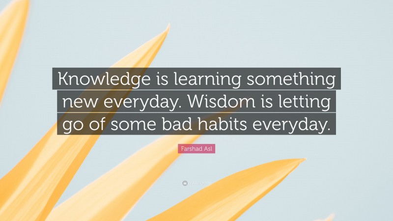 Farshad Asl Quote: “Knowledge is learning something new everyday. Wisdom is letting go of some bad habits everyday.”